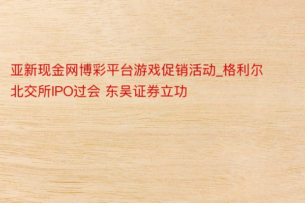 亚新现金网博彩平台游戏促销活动_格利尔北交所IPO过会 东吴证券立功