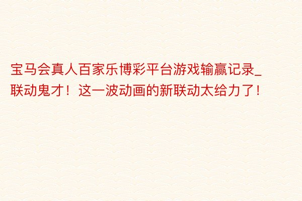 宝马会真人百家乐博彩平台游戏输赢记录_联动鬼才！这一波动画的新联动太给力了！