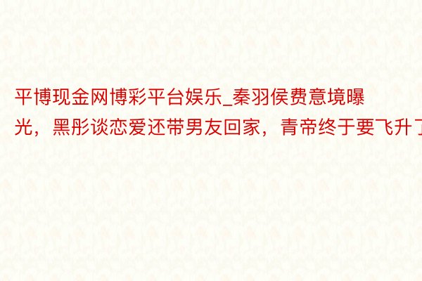 平博现金网博彩平台娱乐_秦羽侯费意境曝光，黑彤谈恋爱还带男友回家，青帝终于要飞升了