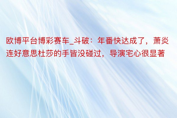 欧博平台博彩赛车_斗破：年番快达成了，萧炎连好意思杜莎的手皆没碰过，导演宅心很显著