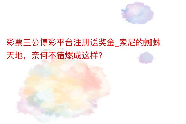 彩票三公博彩平台注册送奖金_索尼的蜘蛛天地，奈何不错燃成这样？