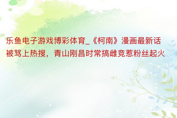 乐鱼电子游戏博彩体育_《柯南》漫画最新话被骂上热搜，青山刚昌时常搞雌竞惹粉丝起火
