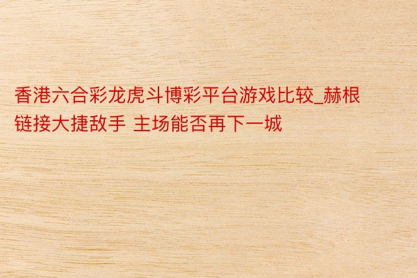 香港六合彩龙虎斗博彩平台游戏比较_赫根链接大捷敌手 主场能否再下一城
