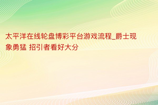 太平洋在线轮盘博彩平台游戏流程_爵士现象勇猛 招引者看好大分